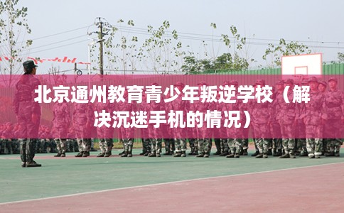 北京通州教育青少年叛逆学校（解决沉迷手机的情况）