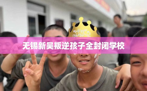 无锡新吴叛逆孩子全封闭学校