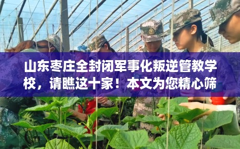 山东枣庄全封闭军事化叛逆管教学校，请瞧这十家！本文为您精心筛选！