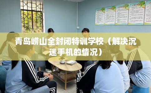 青岛崂山全封闭特训学校（解决沉迷手机的情况）