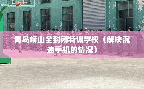 青岛崂山全封闭特训学校（解决沉迷手机的情况）