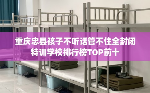 重庆忠县孩子不听话管不住全封闭特训学校排行榜TOP前十