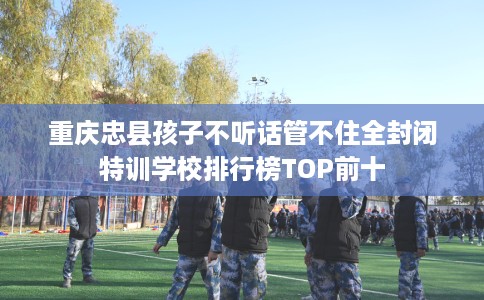 重庆忠县孩子不听话管不住全封闭特训学校排行榜TOP前十
