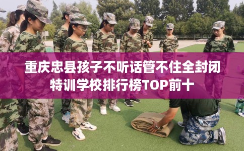 重庆忠县孩子不听话管不住全封闭特训学校排行榜TOP前十