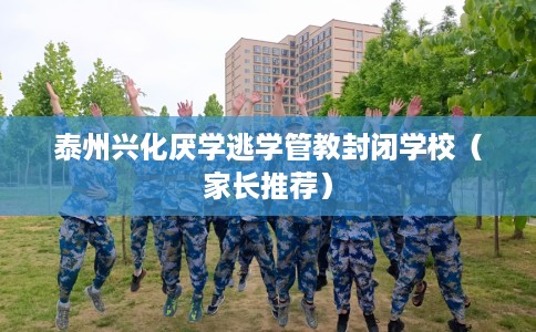 泰州兴化厌学逃学管教封闭学校（家长推荐）