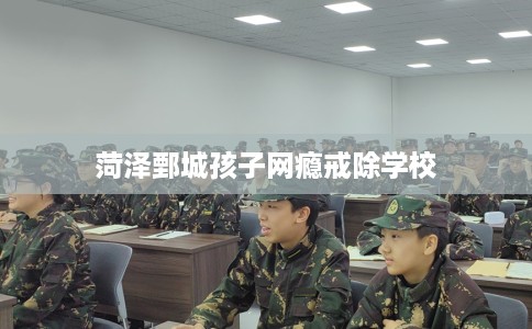 菏泽鄄城孩子网瘾戒除学校