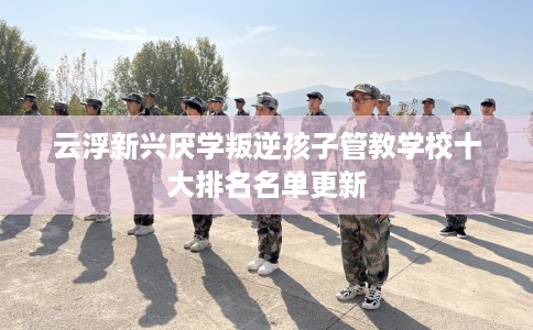 云浮新兴厌学叛逆孩子管教学校十大排名名单更新