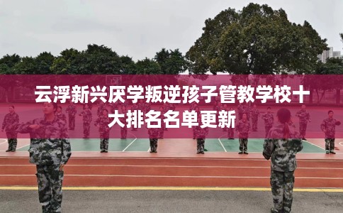 云浮新兴厌学叛逆孩子管教学校十大排名名单更新
