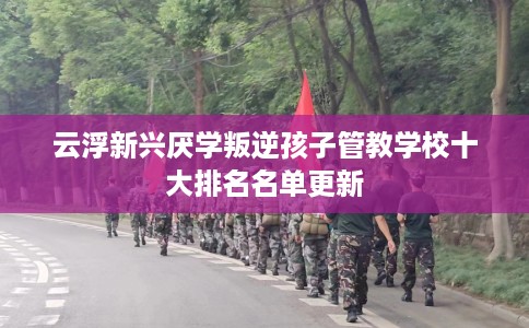 云浮新兴厌学叛逆孩子管教学校十大排名名单更新