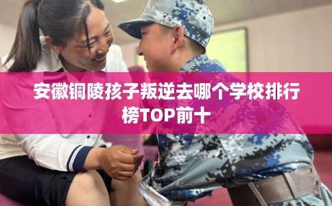 安徽铜陵孩子叛逆去哪个学校排行榜TOP前十