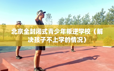 北京全封闭式青少年叛逆学校（解决孩子不上学的情况）
