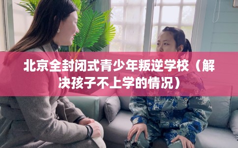 北京全封闭式青少年叛逆学校（解决孩子不上学的情况）