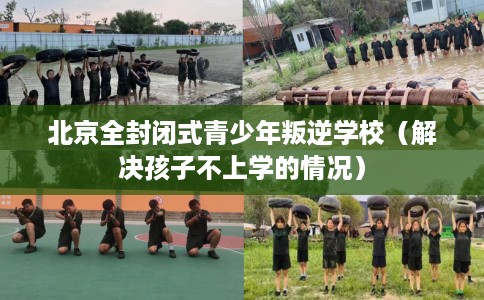 北京全封闭式青少年叛逆学校（解决孩子不上学的情况）