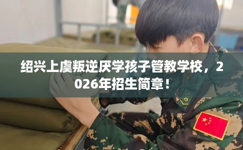 绍兴上虞叛逆厌学孩子管教学校，2026年招生简章！