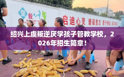 绍兴上虞叛逆厌学孩子管教学校，2026年招生简章！