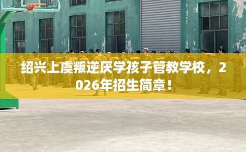 绍兴上虞叛逆厌学孩子管教学校，2026年招生简章！