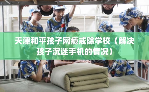 天津和平孩子网瘾戒除学校（解决孩子沉迷手机的情况）