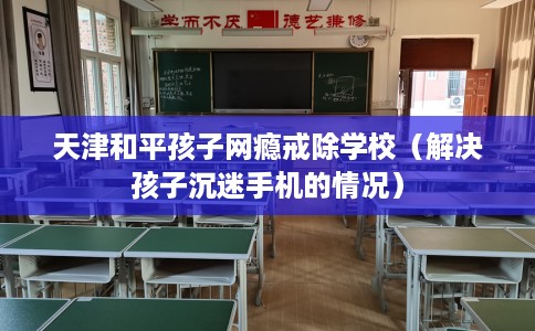 天津和平孩子网瘾戒除学校（解决孩子沉迷手机的情况）