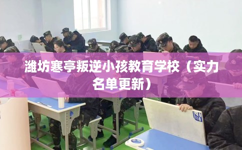 潍坊寒亭叛逆小孩教育学校（实力名单更新）