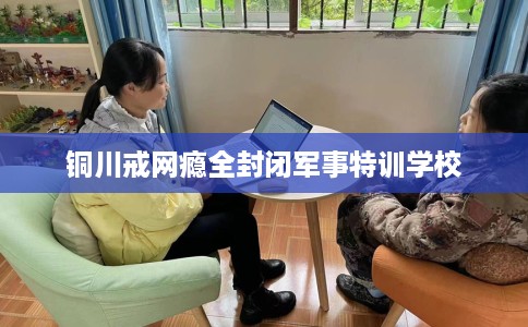 铜川戒网瘾全封闭军事特训学校