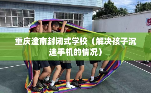 重庆潼南封闭式学校（解决孩子沉迷手机的情况）