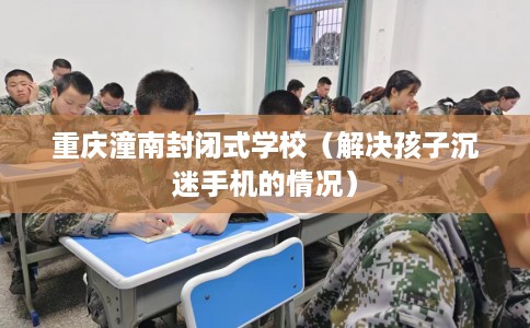 重庆潼南封闭式学校（解决孩子沉迷手机的情况）