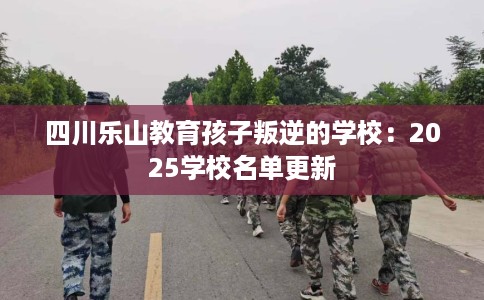 四川乐山教育孩子叛逆的学校：2025学校名单更新