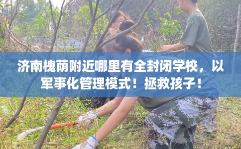 济南槐荫附近哪里有全封闭学校，以军事化管理模式！拯救孩子！
