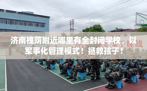 济南槐荫附近哪里有全封闭学校，以军事化管理模式！拯救孩子！