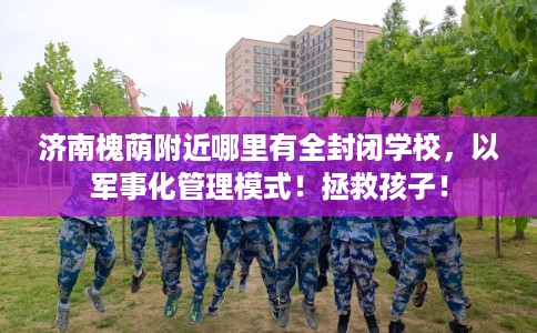 济南槐荫附近哪里有全封闭学校，以军事化管理模式！拯救孩子！