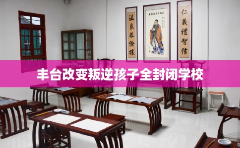 丰台改变叛逆孩子全封闭学校