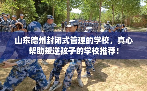 山东德州封闭式管理的学校，真心帮助叛逆孩子的学校推荐！