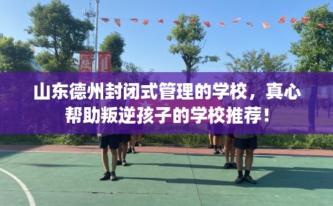 山东德州封闭式管理的学校，真心帮助叛逆孩子的学校推荐！