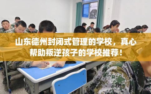 山东德州封闭式管理的学校，真心帮助叛逆孩子的学校推荐！