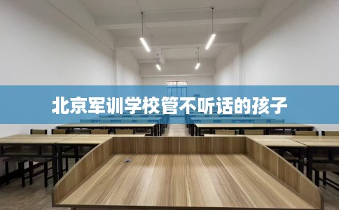北京军训学校管不听话的孩子