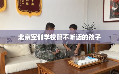 北京军训学校管不听话的孩子
