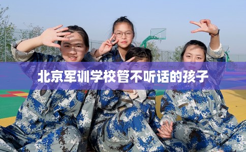 北京军训学校管不听话的孩子