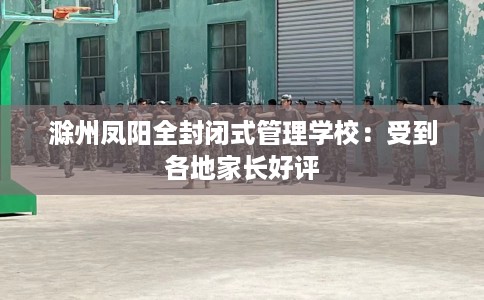 滁州凤阳全封闭式管理学校：受到各地家长好评