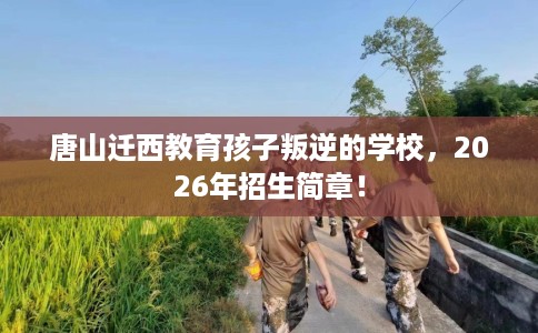 唐山迁西教育孩子叛逆的学校，2026年招生简章！