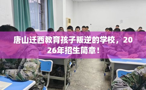 唐山迁西教育孩子叛逆的学校，2026年招生简章！