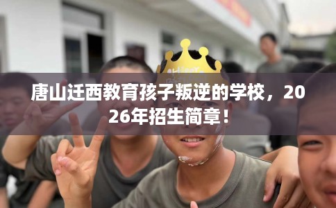 唐山迁西教育孩子叛逆的学校，2026年招生简章！