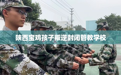 陕西宝鸡孩子叛逆封闭管教学校