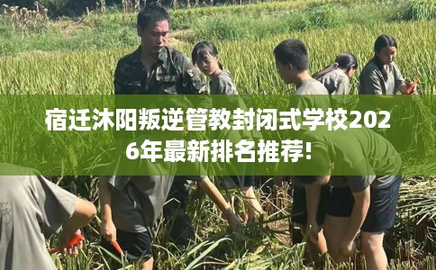 宿迁沐阳叛逆管教封闭式学校2026年最新排名推荐!