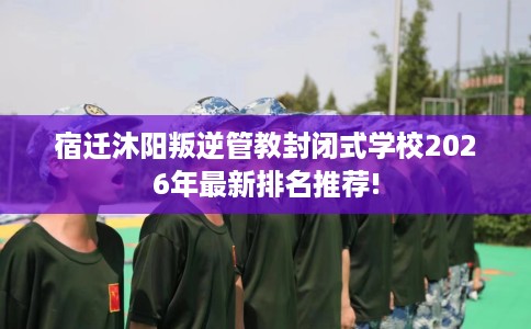 宿迁沐阳叛逆管教封闭式学校2026年最新排名推荐!