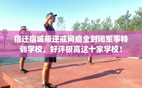 宿迁宿城叛逆戒网瘾全封闭军事特训学校，好评极高这十家学校！