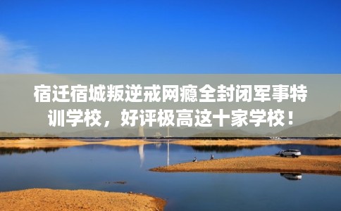 宿迁宿城叛逆戒网瘾全封闭军事特训学校，好评极高这十家学校！
