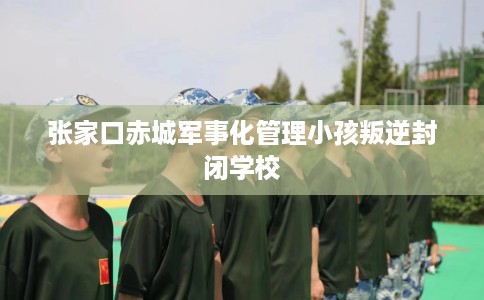 张家口赤城军事化管理小孩叛逆封闭学校