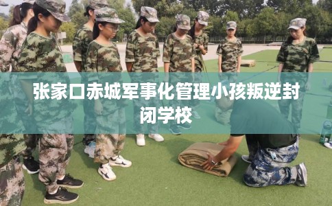 张家口赤城军事化管理小孩叛逆封闭学校