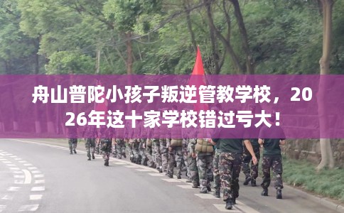 舟山普陀小孩子叛逆管教学校，2026年这十家学校错过亏大！