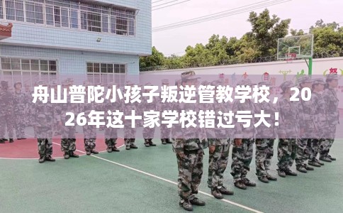 舟山普陀小孩子叛逆管教学校，2026年这十家学校错过亏大！